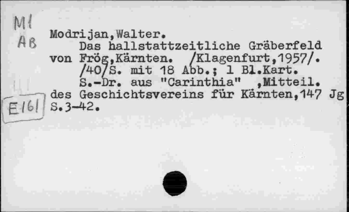 ﻿Modrijan,Walter,
Das hallstattzeitliche Gräberfeld von Frog,Kärnten. /Klagenfurt,'!957/»
/40/S. mit 18 Abb.; 1 Bl.Kart.
S.-Dr. aus ’’Carinthia” »Mitteil, des Geschichtsvereins für Kärnten,147 Jg S.3-42.